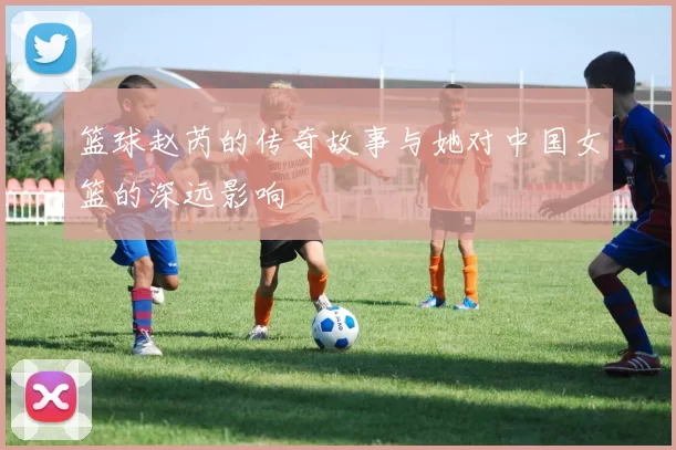 篮球赵芮的传奇故事与她对中国女篮的深远影响