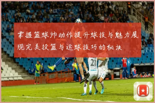 掌握篮球帅动作提升球技与魅力展现完美投篮与运球技巧的秘诀
