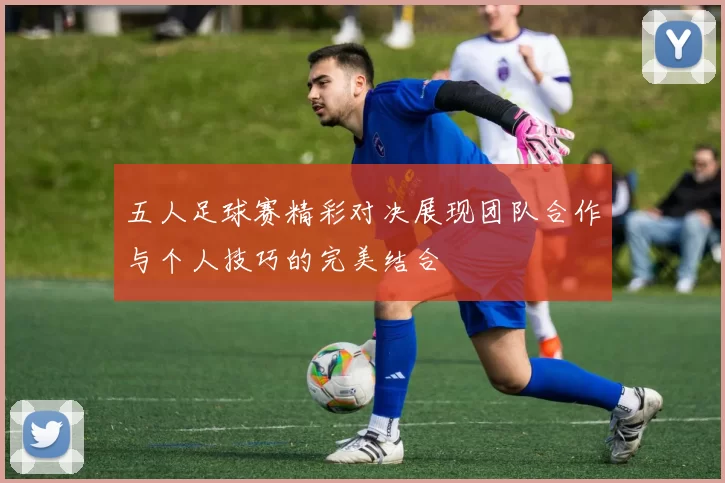 五人足球赛精彩对决展现团队合作与个人技巧的完美结合