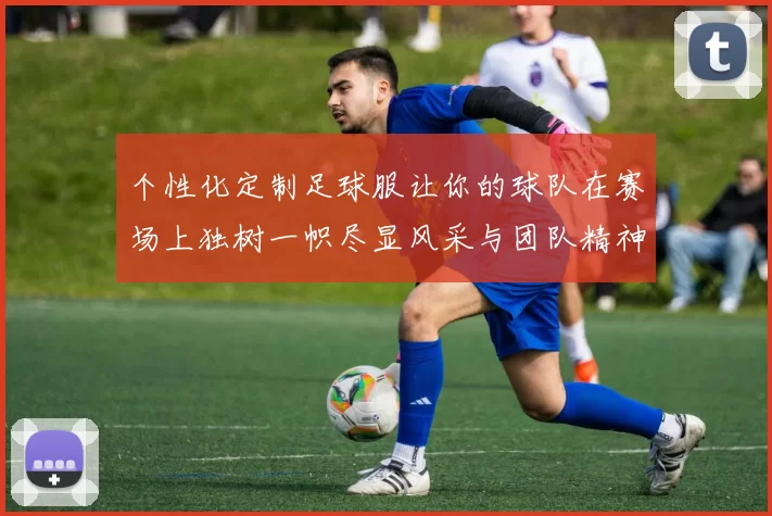 个性化定制足球服让你的球队在赛场上独树一帜尽显风采与团队精神