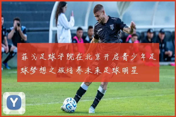 菲戈足球学院在北京开启青少年足球梦想之旅培养未来足球明星
