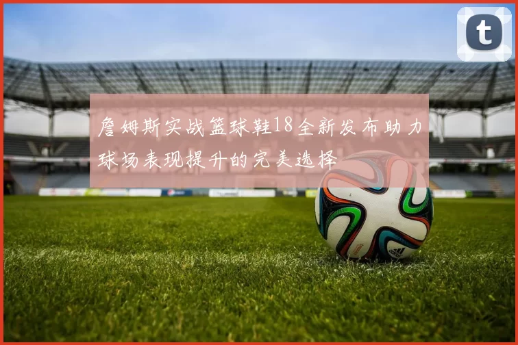 詹姆斯实战篮球鞋18全新发布助力球场表现提升的完美选择